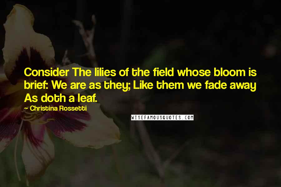 Christina Rossetti Quotes: Consider The lilies of the field whose bloom is brief: We are as they; Like them we fade away As doth a leaf.