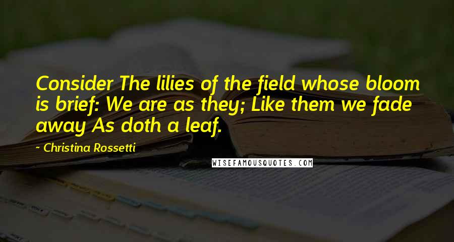 Christina Rossetti Quotes: Consider The lilies of the field whose bloom is brief: We are as they; Like them we fade away As doth a leaf.