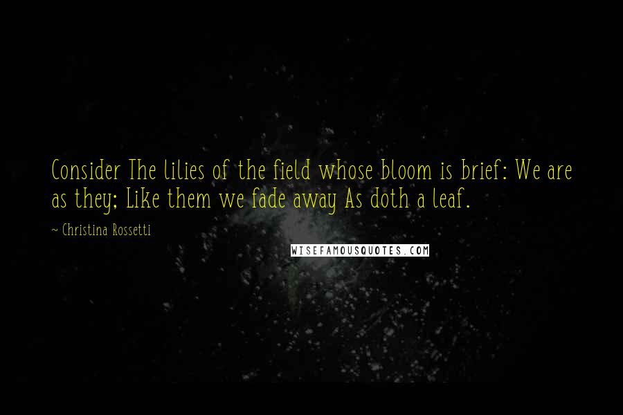 Christina Rossetti Quotes: Consider The lilies of the field whose bloom is brief: We are as they; Like them we fade away As doth a leaf.