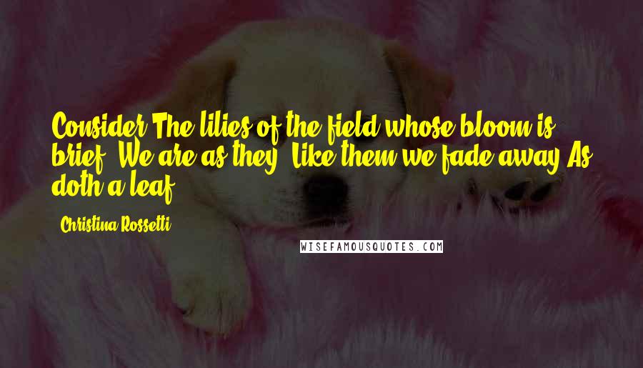 Christina Rossetti Quotes: Consider The lilies of the field whose bloom is brief: We are as they; Like them we fade away As doth a leaf.