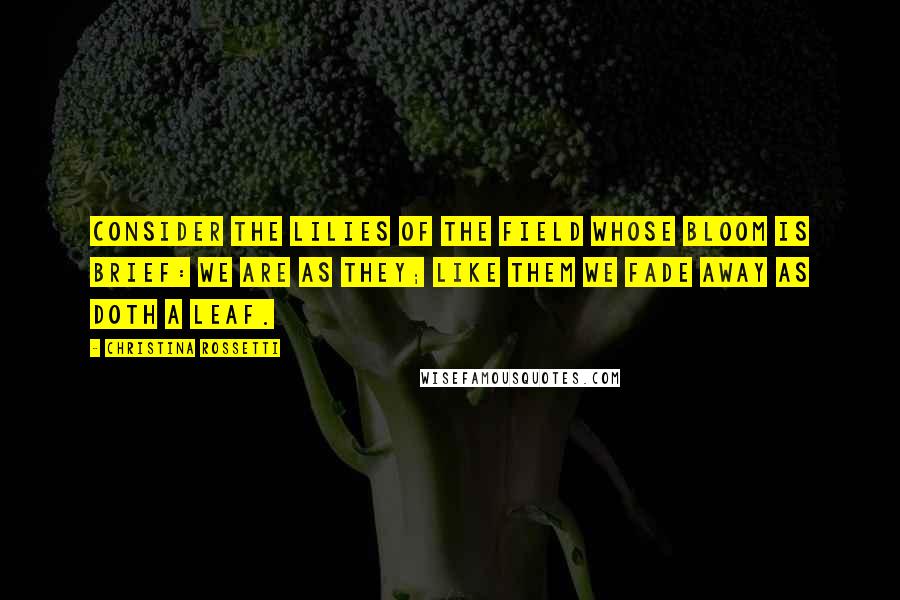 Christina Rossetti Quotes: Consider The lilies of the field whose bloom is brief: We are as they; Like them we fade away As doth a leaf.