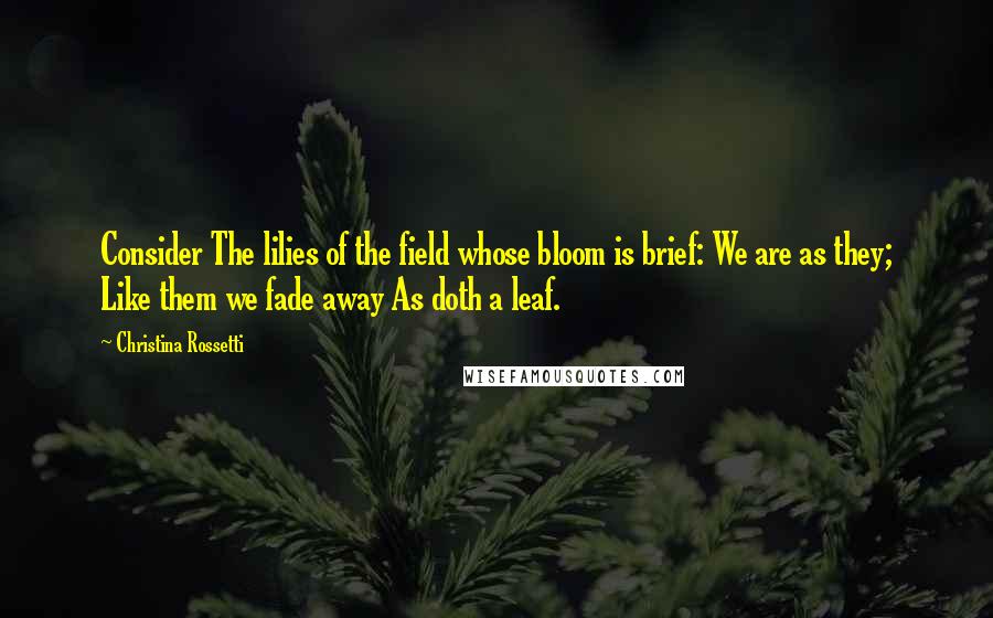 Christina Rossetti Quotes: Consider The lilies of the field whose bloom is brief: We are as they; Like them we fade away As doth a leaf.