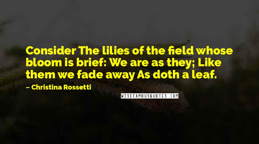 Christina Rossetti Quotes: Consider The lilies of the field whose bloom is brief: We are as they; Like them we fade away As doth a leaf.