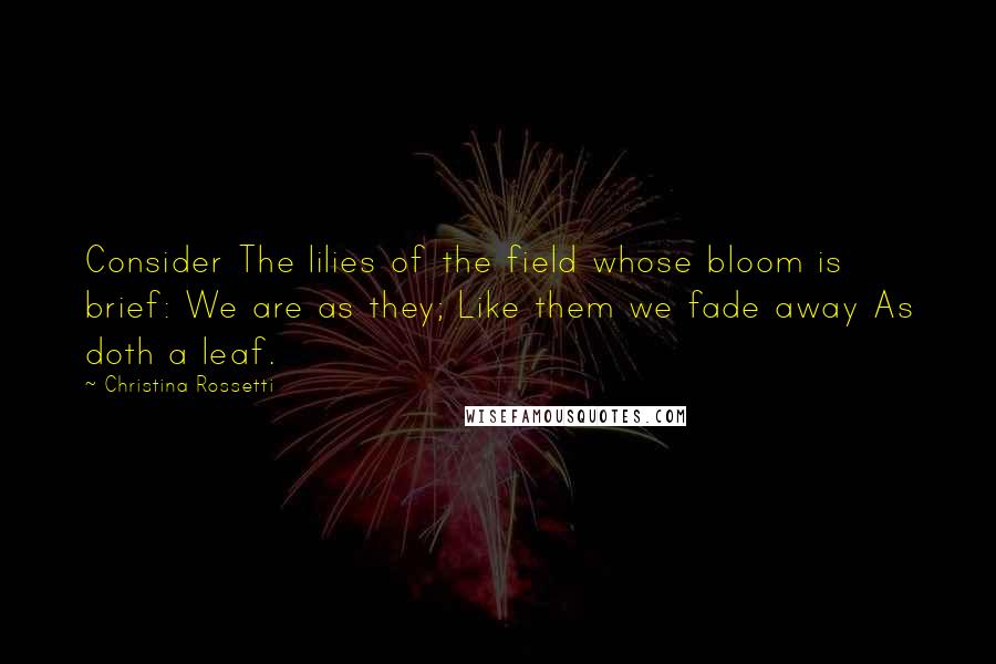 Christina Rossetti Quotes: Consider The lilies of the field whose bloom is brief: We are as they; Like them we fade away As doth a leaf.