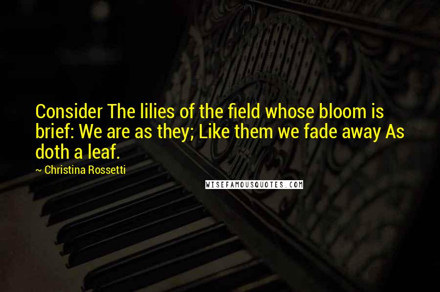 Christina Rossetti Quotes: Consider The lilies of the field whose bloom is brief: We are as they; Like them we fade away As doth a leaf.