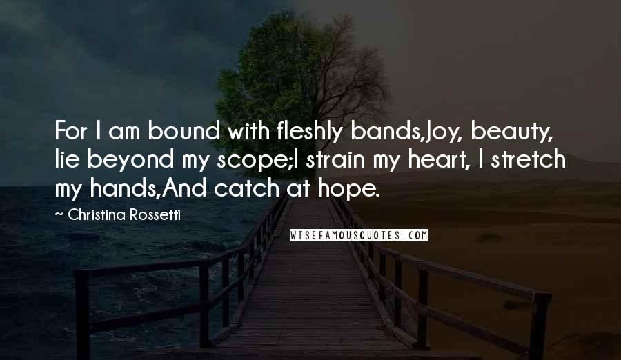 Christina Rossetti Quotes: For I am bound with fleshly bands,Joy, beauty, lie beyond my scope;I strain my heart, I stretch my hands,And catch at hope.