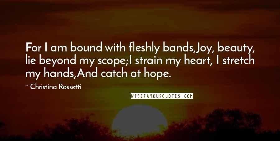 Christina Rossetti Quotes: For I am bound with fleshly bands,Joy, beauty, lie beyond my scope;I strain my heart, I stretch my hands,And catch at hope.