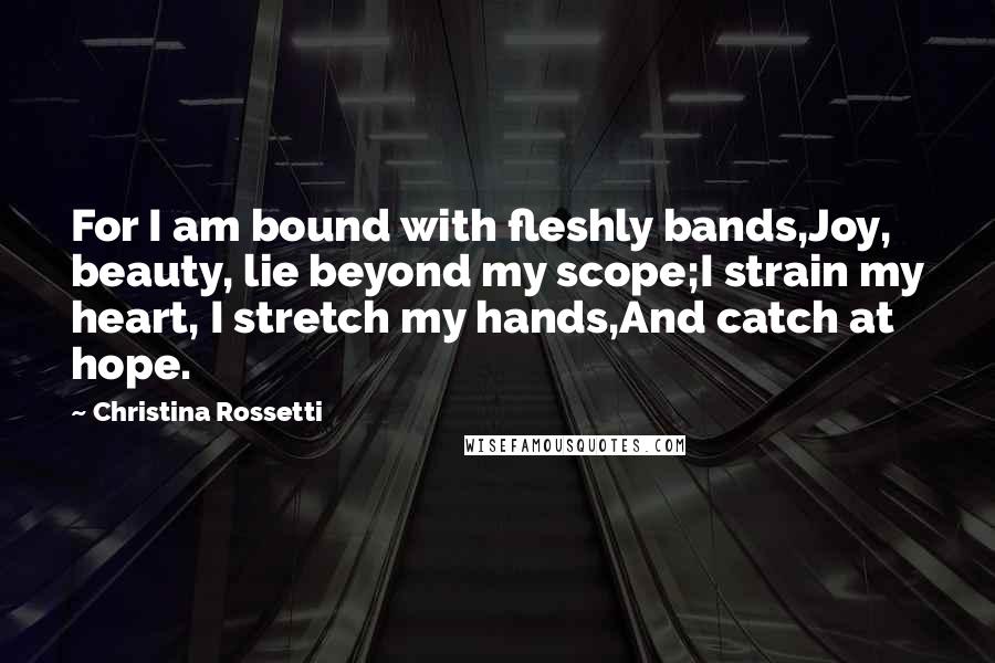 Christina Rossetti Quotes: For I am bound with fleshly bands,Joy, beauty, lie beyond my scope;I strain my heart, I stretch my hands,And catch at hope.
