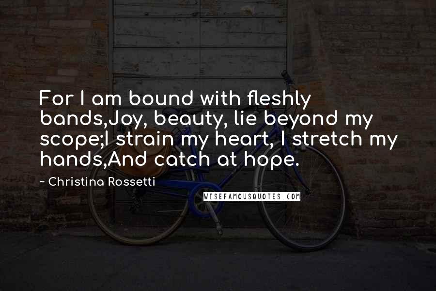 Christina Rossetti Quotes: For I am bound with fleshly bands,Joy, beauty, lie beyond my scope;I strain my heart, I stretch my hands,And catch at hope.