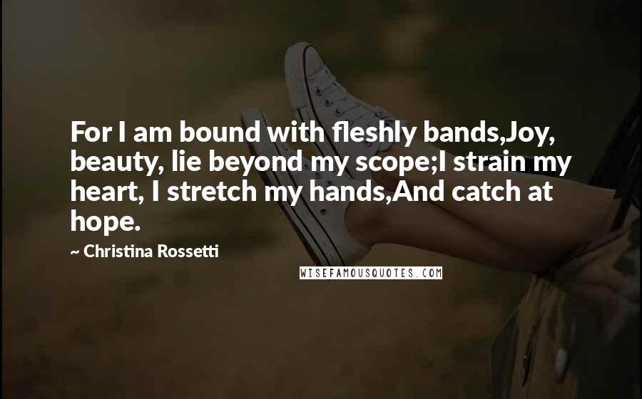 Christina Rossetti Quotes: For I am bound with fleshly bands,Joy, beauty, lie beyond my scope;I strain my heart, I stretch my hands,And catch at hope.