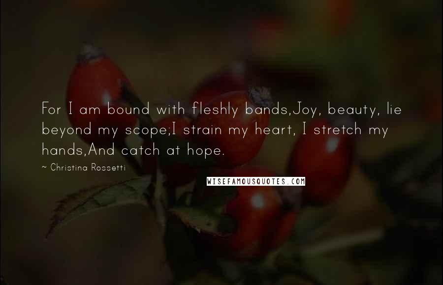 Christina Rossetti Quotes: For I am bound with fleshly bands,Joy, beauty, lie beyond my scope;I strain my heart, I stretch my hands,And catch at hope.