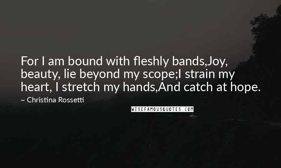 Christina Rossetti Quotes: For I am bound with fleshly bands,Joy, beauty, lie beyond my scope;I strain my heart, I stretch my hands,And catch at hope.