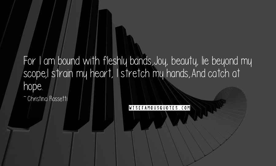 Christina Rossetti Quotes: For I am bound with fleshly bands,Joy, beauty, lie beyond my scope;I strain my heart, I stretch my hands,And catch at hope.