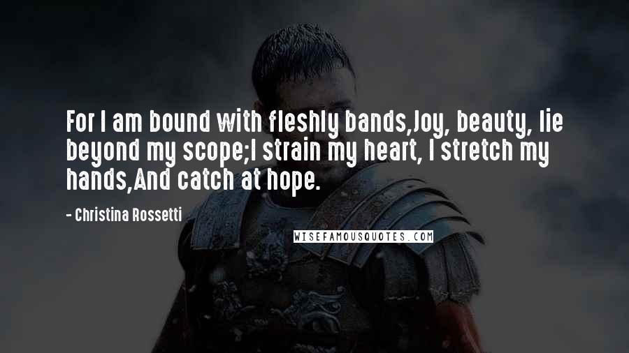Christina Rossetti Quotes: For I am bound with fleshly bands,Joy, beauty, lie beyond my scope;I strain my heart, I stretch my hands,And catch at hope.