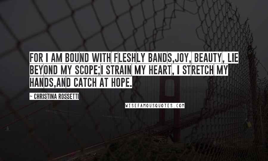 Christina Rossetti Quotes: For I am bound with fleshly bands,Joy, beauty, lie beyond my scope;I strain my heart, I stretch my hands,And catch at hope.