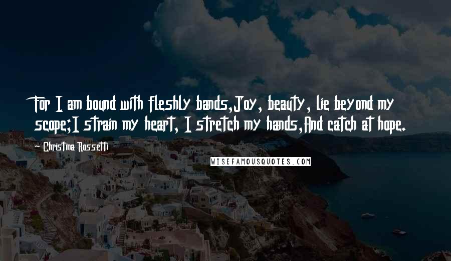 Christina Rossetti Quotes: For I am bound with fleshly bands,Joy, beauty, lie beyond my scope;I strain my heart, I stretch my hands,And catch at hope.
