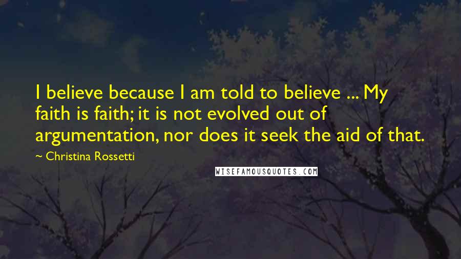 Christina Rossetti Quotes: I believe because I am told to believe ... My faith is faith; it is not evolved out of argumentation, nor does it seek the aid of that.