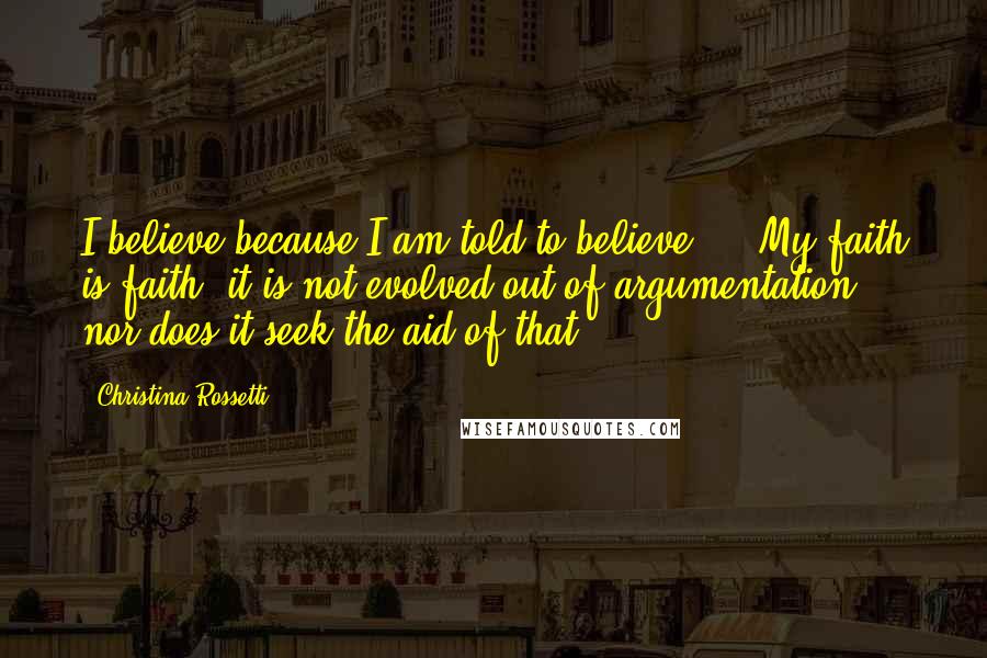 Christina Rossetti Quotes: I believe because I am told to believe ... My faith is faith; it is not evolved out of argumentation, nor does it seek the aid of that.
