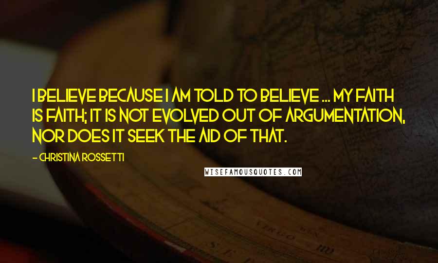 Christina Rossetti Quotes: I believe because I am told to believe ... My faith is faith; it is not evolved out of argumentation, nor does it seek the aid of that.