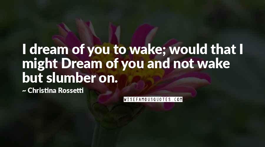 Christina Rossetti Quotes: I dream of you to wake; would that I might Dream of you and not wake but slumber on.