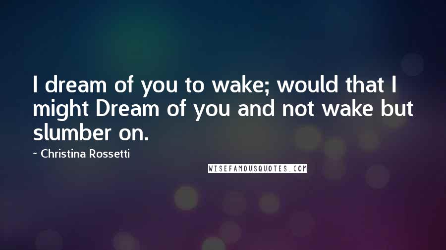 Christina Rossetti Quotes: I dream of you to wake; would that I might Dream of you and not wake but slumber on.