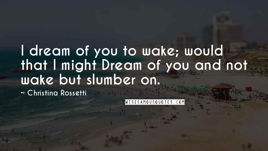 Christina Rossetti Quotes: I dream of you to wake; would that I might Dream of you and not wake but slumber on.