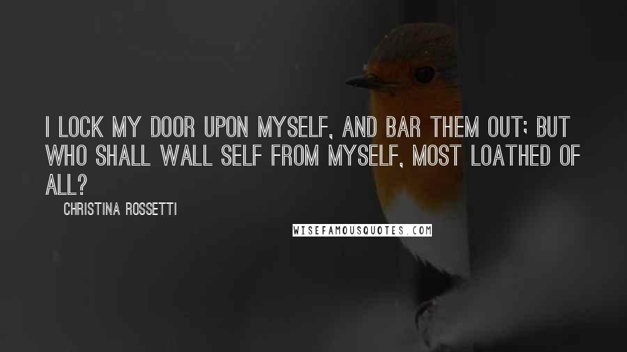 Christina Rossetti Quotes: I lock my door upon myself, And bar them out; but who shall wall Self from myself, most loathed of all?