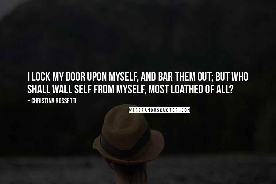 Christina Rossetti Quotes: I lock my door upon myself, And bar them out; but who shall wall Self from myself, most loathed of all?