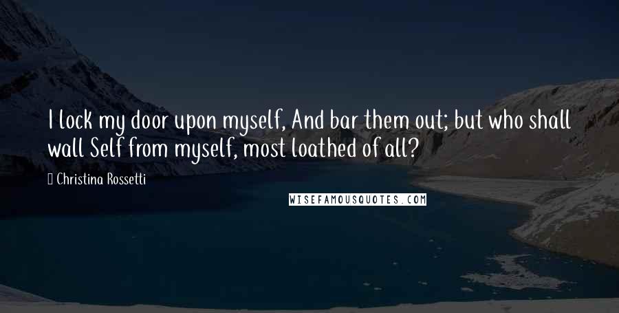 Christina Rossetti Quotes: I lock my door upon myself, And bar them out; but who shall wall Self from myself, most loathed of all?