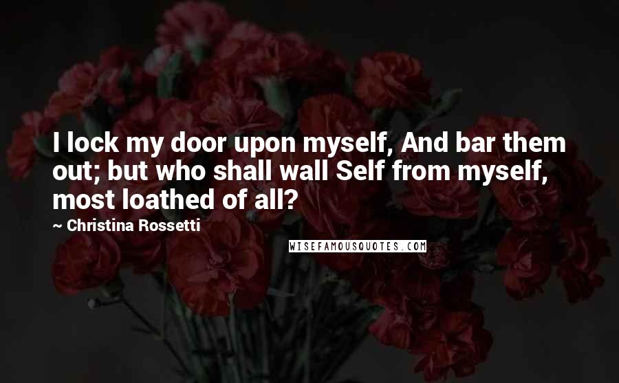 Christina Rossetti Quotes: I lock my door upon myself, And bar them out; but who shall wall Self from myself, most loathed of all?