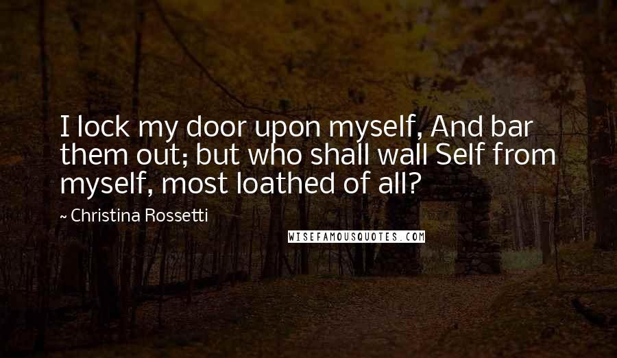 Christina Rossetti Quotes: I lock my door upon myself, And bar them out; but who shall wall Self from myself, most loathed of all?