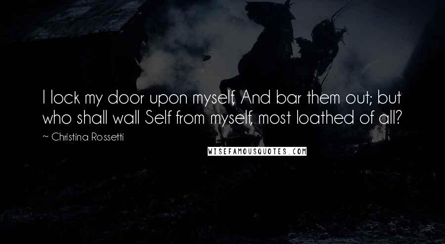 Christina Rossetti Quotes: I lock my door upon myself, And bar them out; but who shall wall Self from myself, most loathed of all?