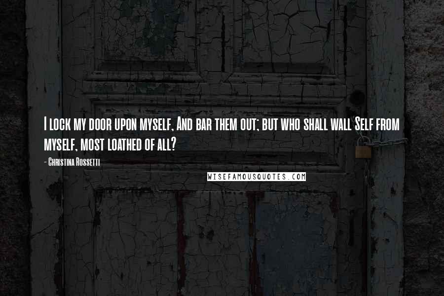 Christina Rossetti Quotes: I lock my door upon myself, And bar them out; but who shall wall Self from myself, most loathed of all?