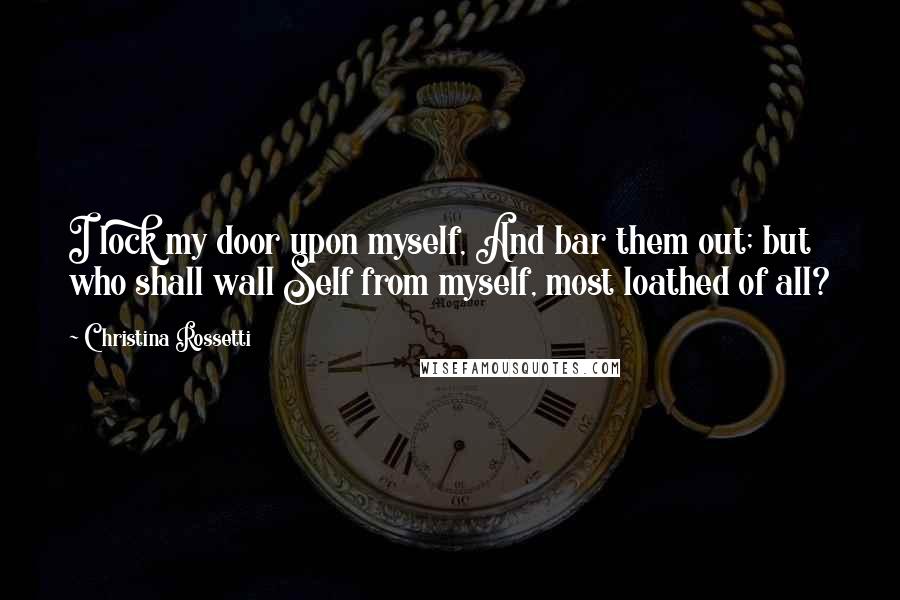Christina Rossetti Quotes: I lock my door upon myself, And bar them out; but who shall wall Self from myself, most loathed of all?