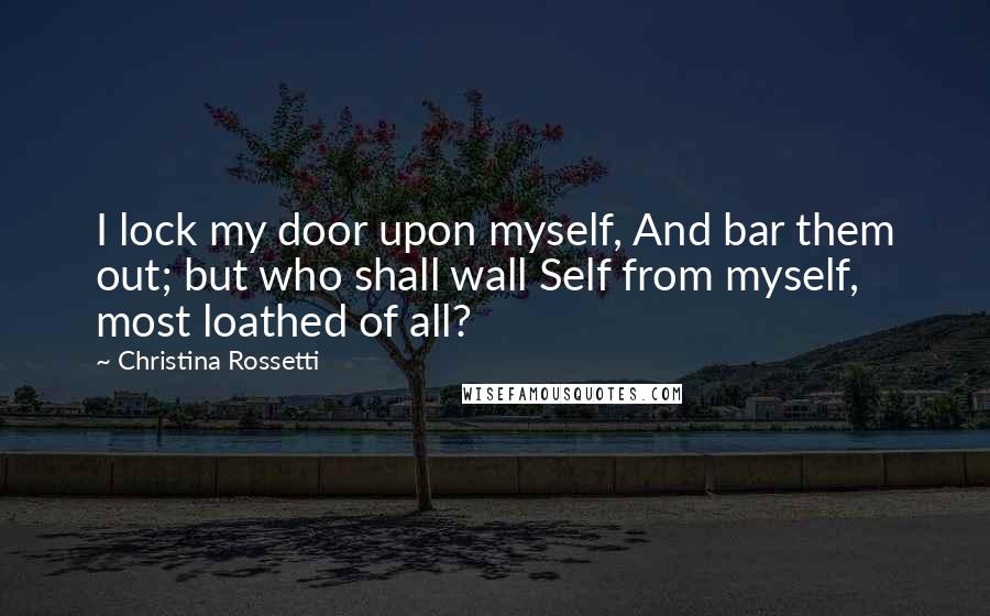 Christina Rossetti Quotes: I lock my door upon myself, And bar them out; but who shall wall Self from myself, most loathed of all?