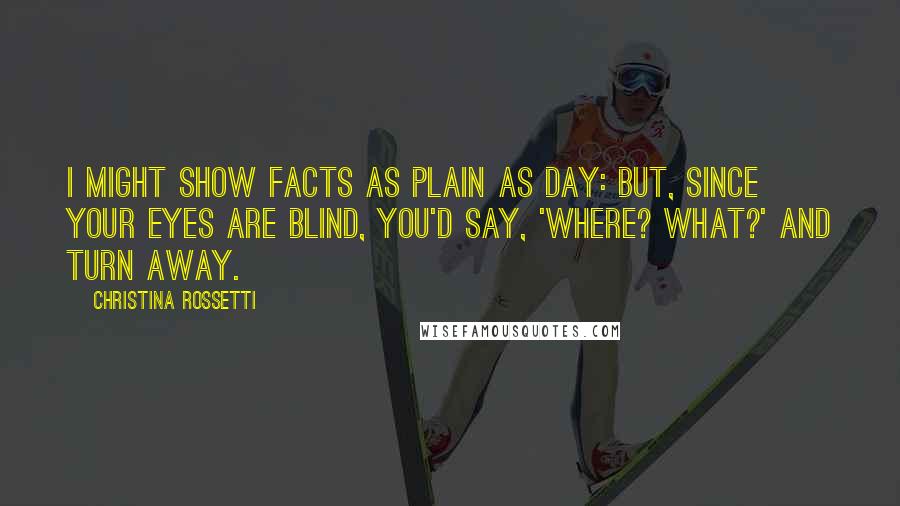 Christina Rossetti Quotes: I might show facts as plain as day: but, since your eyes are blind, you'd say, 'Where? What?' and turn away.