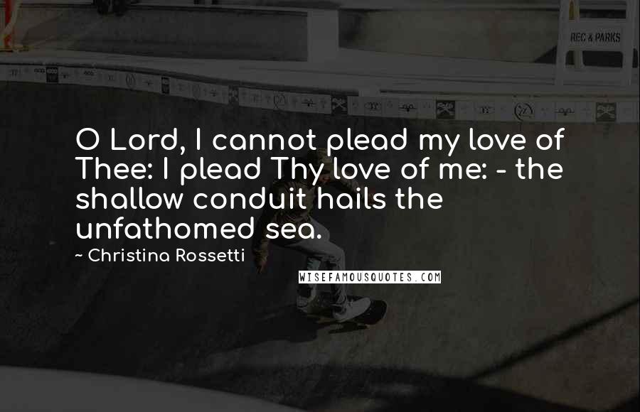 Christina Rossetti Quotes: O Lord, I cannot plead my love of Thee: I plead Thy love of me: - the shallow conduit hails the unfathomed sea.