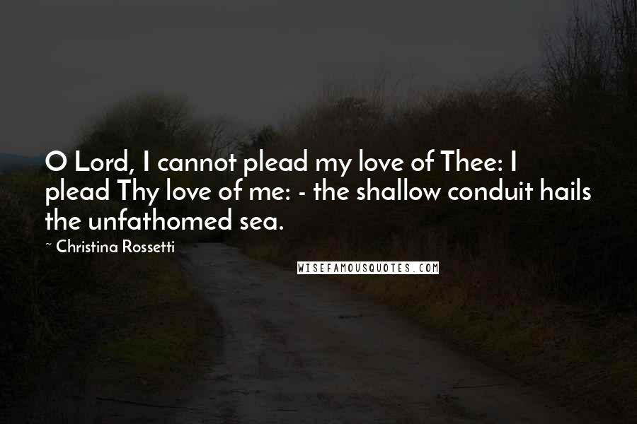 Christina Rossetti Quotes: O Lord, I cannot plead my love of Thee: I plead Thy love of me: - the shallow conduit hails the unfathomed sea.