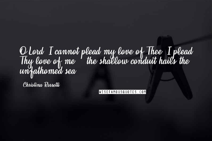 Christina Rossetti Quotes: O Lord, I cannot plead my love of Thee: I plead Thy love of me: - the shallow conduit hails the unfathomed sea.