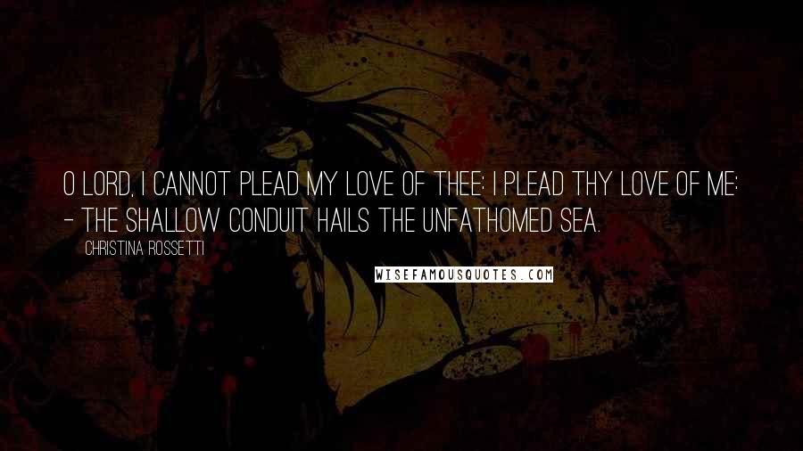 Christina Rossetti Quotes: O Lord, I cannot plead my love of Thee: I plead Thy love of me: - the shallow conduit hails the unfathomed sea.