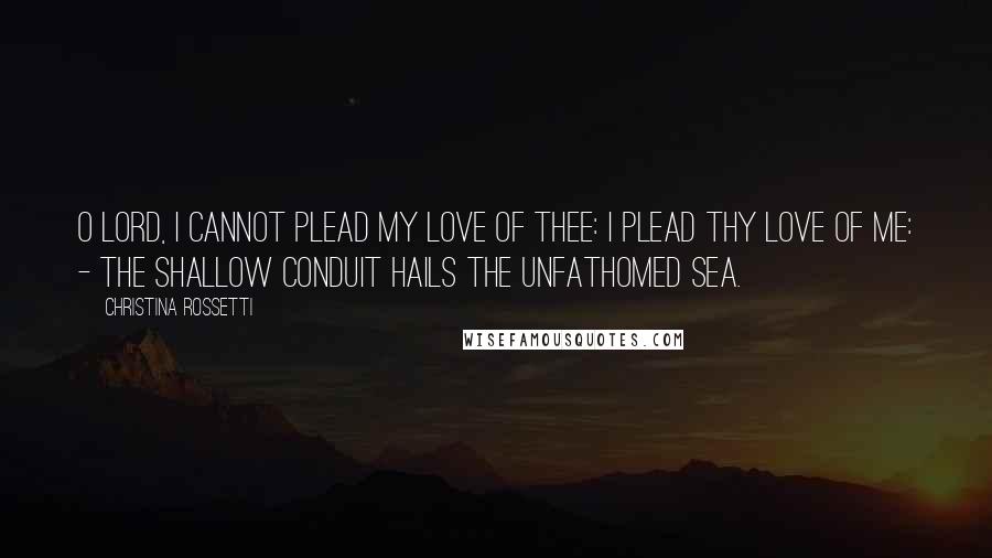 Christina Rossetti Quotes: O Lord, I cannot plead my love of Thee: I plead Thy love of me: - the shallow conduit hails the unfathomed sea.