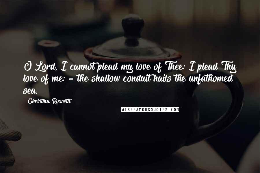 Christina Rossetti Quotes: O Lord, I cannot plead my love of Thee: I plead Thy love of me: - the shallow conduit hails the unfathomed sea.