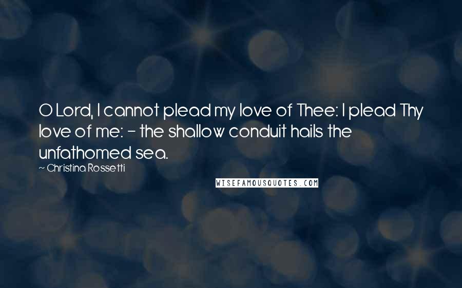 Christina Rossetti Quotes: O Lord, I cannot plead my love of Thee: I plead Thy love of me: - the shallow conduit hails the unfathomed sea.