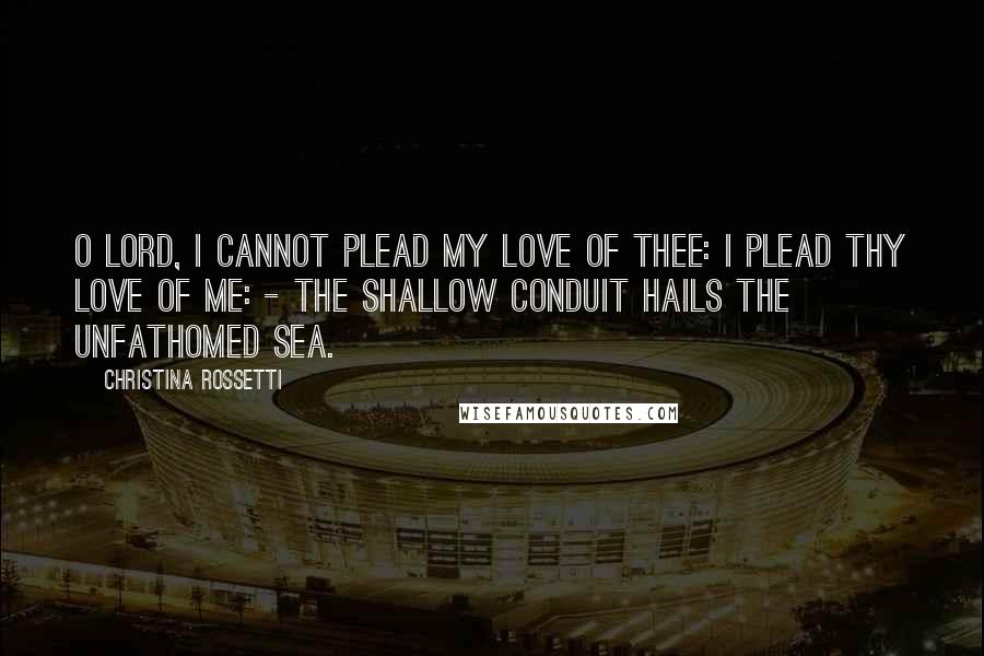 Christina Rossetti Quotes: O Lord, I cannot plead my love of Thee: I plead Thy love of me: - the shallow conduit hails the unfathomed sea.