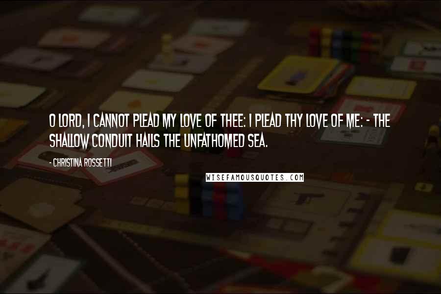 Christina Rossetti Quotes: O Lord, I cannot plead my love of Thee: I plead Thy love of me: - the shallow conduit hails the unfathomed sea.