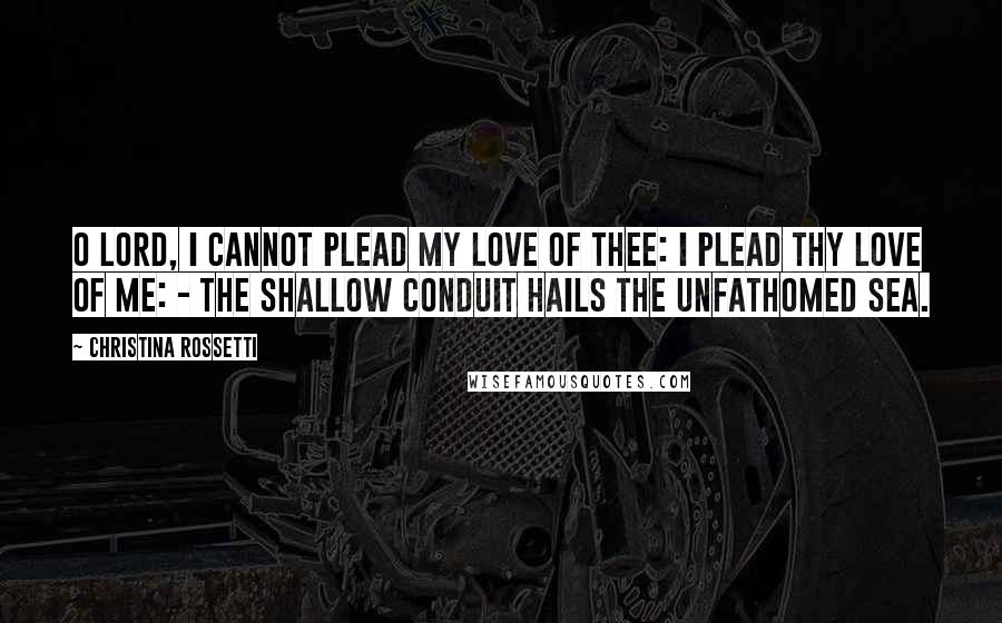 Christina Rossetti Quotes: O Lord, I cannot plead my love of Thee: I plead Thy love of me: - the shallow conduit hails the unfathomed sea.