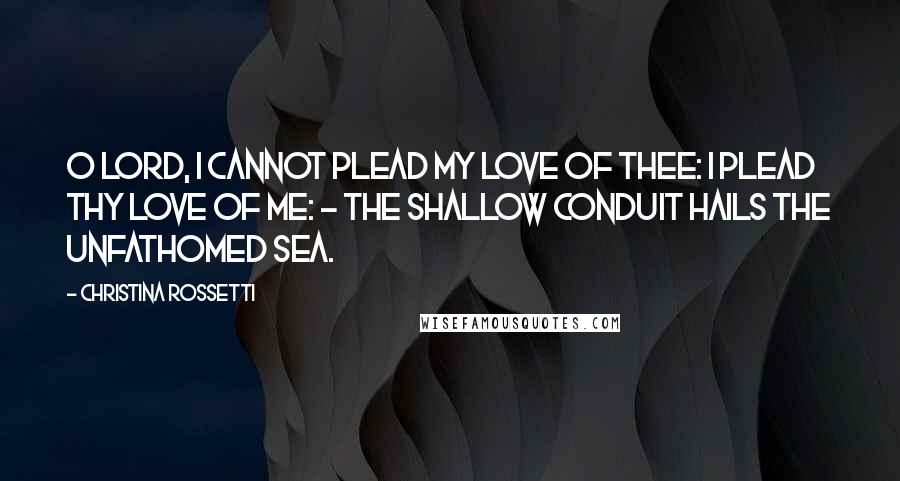 Christina Rossetti Quotes: O Lord, I cannot plead my love of Thee: I plead Thy love of me: - the shallow conduit hails the unfathomed sea.