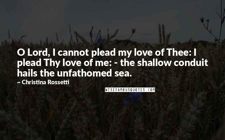 Christina Rossetti Quotes: O Lord, I cannot plead my love of Thee: I plead Thy love of me: - the shallow conduit hails the unfathomed sea.