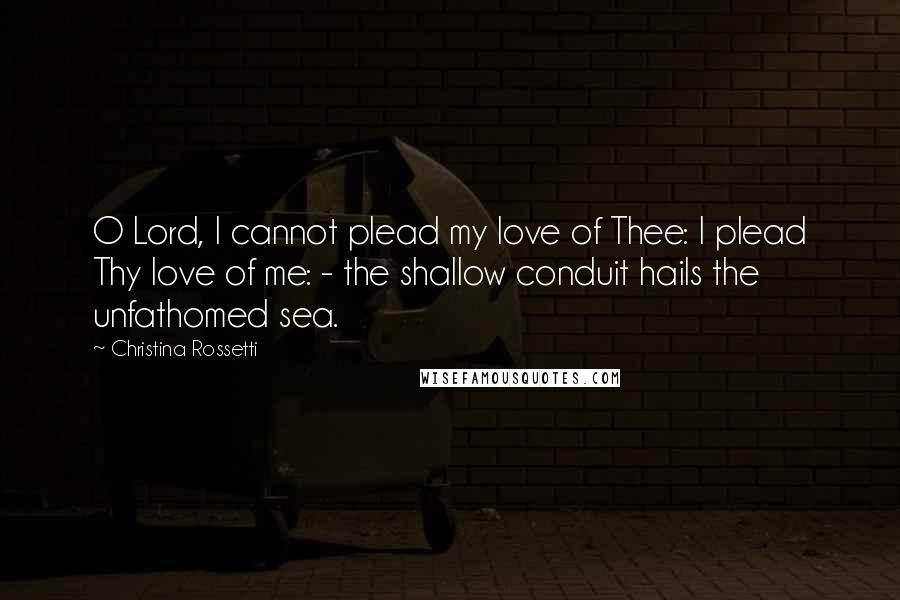 Christina Rossetti Quotes: O Lord, I cannot plead my love of Thee: I plead Thy love of me: - the shallow conduit hails the unfathomed sea.