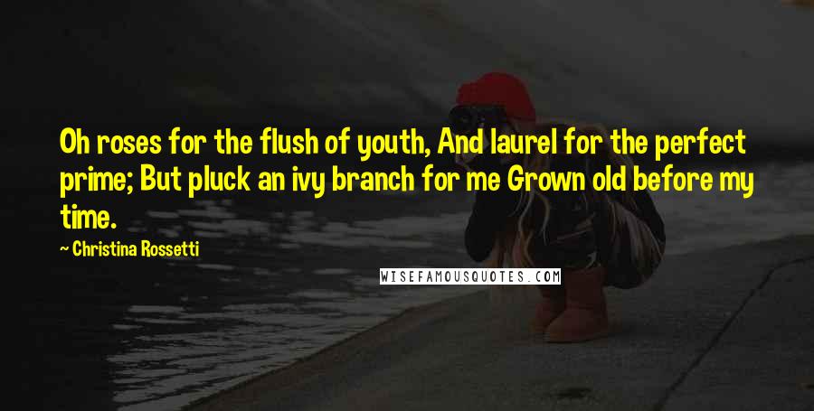 Christina Rossetti Quotes: Oh roses for the flush of youth, And laurel for the perfect prime; But pluck an ivy branch for me Grown old before my time.
